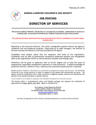 February 23, 2016
SARNIA-LAMBTON CHILDREN’S AID SOCIETY
JOB POSTING
DIRECTOR OF SERVICES
____________________________________________
The Sarnia-Lambton Children’s Aid Society is a trusted ally to families, communities & cultures in
creating safe, nurturing environments for children and youth to grow and succeed.
This posting has been advertised internally and externally with all candidates to be given equal
consideration.
__________________________________________________________________
Reporting to the Executive Director, this senior management position directs the Agency’s
residential and non-residential programs. Supervising up to eight managers, the Director of
Services oversees the delivery of services provided by the agency.
Candidates must possess values that are congruent with those of the organization.
Candidates must be able to demonstrate exceptional leadership qualities and management
skills as the organization fulfills its child protection mandate and strategic plan.
Preference will be given to applicants with an M.S.W. degree and at least five years of
progressively responsible management experience in child protection. In-depth knowledge of
protection services, children in care, resources and community based practice is essential.
Sarnia-Lambton Children’s Aid Society is committed to employment equity and diversity. We strive for
inclusivity in our hiring practices in order to respond to the people and communities we serve. The
agency welcomes applications from visible minorities, Indigenous people, persons with disabilities and
persons of any sexual orientation or gender identity.
Accommodations are available for applicants with disabilities throughout the recruitment process.
The Society offers a comprehensive salary and benefits package and requests the submission of
applications by Friday, March 11th, 2016. Apply in confidence to:
Terry Button, Human Resources Director
Sarnia-Lambton Children’s Aid Society
161 Kendall Street, Point Edward, Ontario N7V 4G6
humanresources@slcas.on.ca
Closing Date: March 11, 2016
We thank all applicants for their interest; only those selected for an interview will be contacted.
 