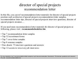 Interview questions and answers – free download/ pdf and ppt file
director of special projects
recommendation letter
In this file, you can ref recommendation letter materials for director of special projects
position such as director of special projects recommendation letter samples,
recommendation letter tips, director of special projects interview questions, director of
special projects resumes…
If you need more recommendation letter materials for director of special projects as
following, please visit: recommendationletter.biz
• Top 7 recommendation letter samples
• Top 32 recruitment forms
• Top 7 cover letter samples
• Top 8 resumes samples
• Free ebook: 75 interview questions and answers
• Top 12 secrets to win every job interviews
For top materials: top 7 recommendation letter samples, top 8 resumes samples, free ebook: 75 interview questions and answers
Pls visit: recommendationletter.biz
 