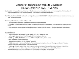 Director of Technology/ Website Developer - C#,.Net, ASP, PHP, Java, HTML/CSS Ideal Candidate will be a self starter, thrive in a very fluid environment and be willing to wear many technology hats.  This individual will shape this new position as our organization grows.  Our company is growing at 100% per year.   This individual will immediately be tasked with working with our current SEO/Web DEV contractor, eCommerce cart solution provider and our order manager technology. Please answer the following questions with your reply: 1. Please provide an example of a software/technology solution you managed. 	2. Please give a situation where you coordinated multiple outside vendors. What were your challenges and how did you overcome them? 	3. Your approach to working with a Fortune 200 distributor’s systems (EDI) and insuring a successful launch with that company.  Key Competences in:  • Web Development - C# / Asp.Net / Vb.Net / Classic ASP / PHP / Java Script / J2EE  • Technologies - JQuery / AJAX / XML / XSLT / SOAP / Web Services / Hibernate  • Web Design - HTML / DHTML / Dreamweaver / CSS / Flash / Photoshop / Action Script  • Open Source with custom programming  • Database Administration - MS SQL / MySQL / Sage CRM • Web Development - E-Commerce Application / Content Management System / Inventory Management System / Database Administration Tools / Search Engine / Socket Programming  • Web Design - Website design / Flash Intros / Banners and Email Templates / Website Promotion / PRODUCT SYNDICATION  • Windows Development - System Programming / Application Development / Component Based Application Please don’t not apply if you can’t commute to our South Orange County Office once per week.  