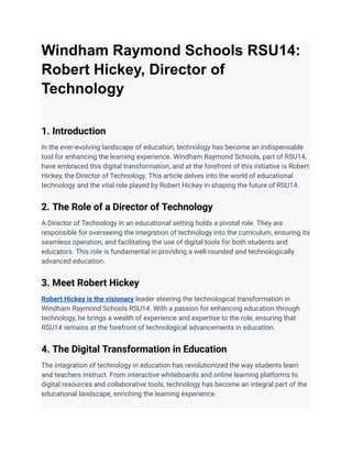 Windham Raymond Schools RSU14:
Robert Hickey, Director of
Technology
1. Introduction
In the ever-evolving landscape of education, technology has become an indispensable
tool for enhancing the learning experience. Windham Raymond Schools, part of RSU14,
have embraced this digital transformation, and at the forefront of this initiative is Robert
Hickey, the Director of Technology. This article delves into the world of educational
technology and the vital role played by Robert Hickey in shaping the future of RSU14.
2. The Role of a Director of Technology
A Director of Technology in an educational setting holds a pivotal role. They are
responsible for overseeing the integration of technology into the curriculum, ensuring its
seamless operation, and facilitating the use of digital tools for both students and
educators. This role is fundamental in providing a well-rounded and technologically
advanced education.
3. Meet Robert Hickey
Robert Hickey is the visionary leader steering the technological transformation in
Windham Raymond Schools RSU14. With a passion for enhancing education through
technology, he brings a wealth of experience and expertise to the role, ensuring that
RSU14 remains at the forefront of technological advancements in education.
4. The Digital Transformation in Education
The integration of technology in education has revolutionized the way students learn
and teachers instruct. From interactive whiteboards and online learning platforms to
digital resources and collaborative tools, technology has become an integral part of the
educational landscape, enriching the learning experience.
 