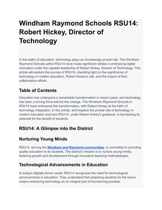 Windham Raymond Schools RSU14:
Robert Hickey, Director of
Technology
In the realm of education, technology plays an increasingly pivotal role. The Windham
Raymond Schools within RSU14 have made significant strides in embracing digital
innovation under the capable leadership of Robert Hickey, Director of Technology. This
article will explore the journey of RSU14, shedding light on the significance of
technology in modern education, Robert Hickey's role, and the impact of their
collaborative efforts.
Table of Contents
Education has undergone a remarkable transformation in recent years, and technology
has been a driving force behind this change. The Windham Raymond Schools in
RSU14 have embraced this transformation, with Robert Hickey at the helm of
technology integration. In this article, we'll explore the pivotal role of technology in
modern education and how RSU14, under Robert Hickey's guidance, is harnessing its
potential for the benefit of students.
RSU14: A Glimpse into the District
Nurturing Young Minds
RSU14, serving the Windham and Raymond communities, is committed to providing
quality education to its students. The district's mission is to nurture young minds,
fostering growth and development through innovative teaching methodologies.
Technological Advancements in Education
In today's digitally-driven world, RSU14 recognizes the need for technological
advancements in education. They understand that preparing students for the future
means embracing technology as an integral part of the learning process.
 