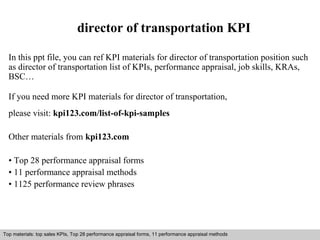 director of transportation KPI 
In this ppt file, you can ref KPI materials for director of transportation position such 
as director of transportation list of KPIs, performance appraisal, job skills, KRAs, 
BSC… 
If you need more KPI materials for director of transportation, 
please visit: kpi123.com/list-of-kpi-samples 
Other materials from kpi123.com 
• Top 28 performance appraisal forms 
• 11 performance appraisal methods 
• 1125 performance review phrases 
Top materials: top sales KPIs, Top 28 performance appraisal forms, 11 performance appraisal methods 
Interview questions and answers – free download/ pdf and ppt file 
 