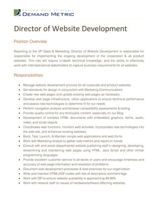Director of Website Development
Position Overview

Reporting to the VP Sales & Marketing, Director of Website Development is responsible for
responsible for implementing the ongoing development of the corporation & all product
websites. This role will require in-depth technical knowledge, and the ability to effectively
work with internal/external stakeholders to capture business requirements for all websites.


Responsibilities

   •   Manage website development process for all corporate and product websites
   •   Set standards for design in conjunction with Marketing Communications
   •   Create new web pages and update existing web pages as necessary.
   •   Develop web page infrastructure, utilize applications to ensure technical performance
       and assess new technologies to determine fit for our needs
   •   Perform navigation analysis and browser compatibility assessments & testing
   •   Provide quality control for any third-party content, especially on our Blog
   •   Development of complex HTML documents with embedded graphics, forms, audio,
       video, and script objects
   •   Coordinates web functions, monitors web activities, incorporates new technologies into
       the web site, and enhances existing websites.
   •   Build, Test, Launch, & Maintain simple web applications and web forms
   •   Work with Marketing Analyst to gather web metrics and report on trends
   •   Consult with and assist departmental website publishing staff in designing, developing,
       streamlining and maintaining web pages using HTML, Java Script and other similar
       programming languages.
   •   Provide excellent customer service to all levels of users and encourage timeliness and
       accuracy of web page information and resolution of problems.
   •   Document web development processes & best practices for our organization
   •   Write and maintain HTML/ASP codes with lots of descriptive comment tags
   •   Work with ISP to ensure website availability is approaching 99.99%
   •   Work with network staff on issues of hardware/software affecting websites.
 