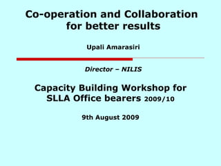 Co-operation and Collaboration  for better results Upali Amarasiri Director – NILIS Capacity Building Workshop for SLLA Office bearers  2009/10 9th August 2009 