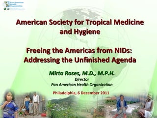 Philadelphia, 6 December 2011 Mirta Roses, M.D., M.P.H. Director Pan American Health Organization American Society for Tropical Medicine and Hygiene Freeing the Americas from NIDs:  Addressing the Unfinished Agenda 