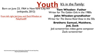 Born on June 23, 1964 in New York City, NY           Tom Whedon- Father
                                                                          Youth   It’s in the Family:

                    (wikipedia, 2012)          Writer for The Golden Girls in the 1980s
From left right: Jed, Joss, and Zack Whedon at      John Whedon-grandfather
 Slide 1


                   PaleyFest09                 Writer for The Donna Reed Show in the 50s
                                                   Brothers: Samuel, Matthew,
                                                               Jed, Zack
                                                Jed: screenwriter, video game composer
                                                           Zack: screenwriter




   http://www.zimbio.com/photos/Joss+Whedon/Zack+Whedon/Dr+Horrible+Sing+Along
                           +Blog+PaleyFest09/8vH5bNfmGhj
 