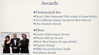 Awards
                                                         •Nominated for-
                                                         •Oscar’s Best Animated Film maker (Corpse Bride)
                                                         • Five different Saturn Award for Best Director
                                                         •One Amanda Award

Burton, Helena Bonham Carter and Christoper Lee at the
                                                         •Won-
            British Academy Award Show
                                                         •Career Achievement Award
                                                         •Winsor McCoy Award
                                                         •BAA- Best Feature (Corpse Bride)
                                                         •Daytime Emmy
                                                         •NBIZ Award (Sweeny Todd)
http://www.imdb.com/media/rm2190457344/nm0000318
                                                         •Avdience Award
 