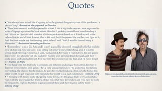 Quotes
•“You always have to feel like it’s going to be the greatest things ever, even if it’s you know... a
piece of crap” -Burton on his approach on Movies
•“There’s on moment, and it happened in school. I had a big ﬁnal exam-we were supposed to
write a 20-page report on this book about Houdini. I probably would have loved reading it,
but I didn't, so I just decided to make a little super-8 movie based on it. I tied myself to the
railroad tracks and all that. I mean, this is kid stuff, but it impressed the teacher, and I got an A.
And that was maybe my ﬁrst turning point, when I said, 'Yeah, I wouldn't mind being a
ﬁlmmaker.' " -Burton on becoming a director
• “I remember, I was at Cal Arts and I wasn't a good life-drawer; I struggled with that realistic
style of drawing. And one day I was sitting in Farmer's Market sketching, and it was this
weird, mind-blowing experience. I said, 'Goddamit, I don't care if I can't draw, I'm just gonna
draw how I feel about it.' All of a sudden I had my own personal breakthrough, and then I
could draw, and satisﬁed myself. I've had very few experiences like that, and I'll never forget
it.” -Burton on Style
•"The thing with Tim that truly is separate and different and unique from other directors is
that Tim represents his own genre. He's a very unique ﬁlmmaker. His aesthetics, his stylistic
storytelling, the choices that he makes, he goes beyond just making a ﬁlm, and he builds this
entire world. To get to go and help populate that world was a neat experience." -Johnny Depp             http://www.manolith.com/2012/05/11/manolith-quiz-can-you-
                                                                                                                name-the-tim-burton-johnny-depp-collaboration/
• “ Working with Tim is really like going home for me. It's this place that's very comfortable
even with the knowledge that there's a lot of risks that have to be taken and you have to really
be prepared to explore. But there is great comfort there and there is great safety there.” -
Johnny Depp
 