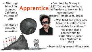 • After High              •Got hired by Disney in
 School he               1982 “Disney let him have
  attended     Apprentice
                        the freedom to work on his
 California                    own personal
Institute of            projects” (Imdb.com, 2012)
     Arts                    • Was ﬁred two years later
                              because his ﬁlms “were
•He studied                   unsuitable for children”
 character
                                 •He didn’t make
 animation
                                  another ﬁlm till
                                1988 “Beetle juice”
                                 Then “Batman” in
                                       1989
                        •Been making several ﬁlms since
 