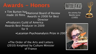 Awards - Honors
• Tim Burton has                                An emmy for
                •National Board of Review
 made 16 ﬁlms                                    Beetle Juice
                 Awards in 2008 for Best           (1990)
                        Director
 •Producers Guild of America
Awards Best Producer in 2009
            for 9
       •Lacanian Psychoanalysis Prize in 2007


  •The Order of the Arts and Letters
 (2010) Knighted by Culture Minister
              of France
 