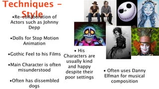 Techniques -
      Style
  •Re-collaboration of
  Actors such as Johnny
          Depp

  •Dolls for Stop Motion
        Animation
                               • His
 •Gothic Feel to his Films Characters are
                            usually kind
 •Main Character is often    and happy
      misunderstood         despite their   • Often uses Danny
                           poor settings    Elfman for musical
  •Often has dissembled                        composition
          dogs
 