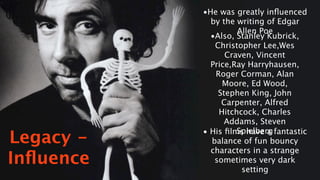 •He was greatly inﬂuenced
             by the writing of Edgar
                    Allen Poe
             •Also, Stanley Kubrick,
              Christopher Lee,Wes
                 Craven, Vincent
             Price,Ray Harryhausen,
              Roger Corman, Alan
                Moore, Ed Wood,
               Stephen King, John
                Carpenter, Alfred
               Hitchcock, Charles
                 Addams, Steven
                    Spielberg
Legacy -
           • His ﬁlms have a fantastic
             balance of fun bouncy
             characters in a strange
Inﬂuence      sometimes very dark
                     setting
 