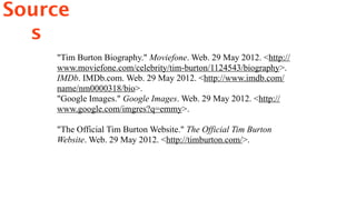 Source
  s
    "Tim Burton Biography." Moviefone. Web. 29 May 2012. <http://
    www.moviefone.com/celebrity/tim-burton/1124543/biography>.
    IMDb. IMDb.com. Web. 29 May 2012. <http://www.imdb.com/
    name/nm0000318/bio>.
    "Google Images." Google Images. Web. 29 May 2012. <http://
    www.google.com/imgres?q=emmy>.

    "The Official Tim Burton Website." The Official Tim Burton
    Website. Web. 29 May 2012. <http://timburton.com/>.
 