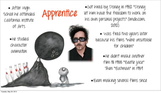 • After High                       •Got hired by Disney in 1982 “Disney
   School he attended     Apprentice   let him have the freedom to work on
                                        his own personal projects” (Imdb.com,
   California Institute
        of Arts                                        2012)
                                                • Was fired two years later
           •He studied                        because his films “were unsuitable
           character                                    for children”
            animation
                                                  •He didn’t make another
                                                  film till 1988 “Beetle juice”
                                                   Then “Batman” in 1989

                                           •Been making several films since

Tuesday, May 29, 2012
 