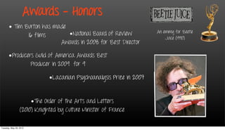 Awards - Honors
      • Tim Burton has made
                            •National Board of Review                 An emmy for Beetle
             16 films                                                     Juice (1990)
                         Awards in 2008 for Best Director

      •Producers Guild of America Awards Best
               Producer in 2009 for 9

                             •Lacanian Psychoanalysis Prize in 2007


                      •The Order of the Arts and Letters
                 (2010) Knighted by Culture Minister of France

Tuesday, May 29, 2012
 