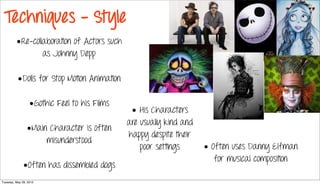Techniques - Style
         •Re-collaboration of Actors such
                 as Johnny Depp

          •Dolls for Stop Motion Animation

                  •Gothic Feel to his Films
                                               • His Characters
                                              are usually kind and
                •Main Character is often
                                              happy despite their
                     misunderstood
                                                  poor settings      • Often uses Danny Elfman
                                                                        for musical composition
              •Often has dissembled dogs
Tuesday, May 29, 2012
 