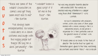 “These are some of the      “I wouldn’t know a    “He was my absolute favorite director

   Q               wildest Characters in
                   comics and yet they
                                               good script if it
                                                bit me in the
                                                                      until around 2001. The worlds he
                                                                   created held my attention in a deeper
                                                                    way than other filmmaker's.” -Eric
   u              seem most real to me”
                        -Tim Burton
                                                 face” -Tim
                                                    Burton
                                                                                   Larnick


   o
                                                                           He had to compromise with producers,
                                                                         writers, actors and scores of other people
                      “I've always been
                                                                        involved with a movie. Making a film is a
                 misrepresented. You know,
   t
                                                                            collaborative process; no one person is
                  I could dress in a clown                               responsible for a film's perfection, even on
                                                                           the greatest movies of all time.” -Erik
                 costume and laugh with
   e                the happy people but
                                                                                            Larnick
                                                                      “It should come as no shock to the fans of
                    they'd still say I'm a
   s
                                                                         director Tim Burton that he spent his
                  dark personality.” -Tim                           formative years glued to the tube, watching
                                                                    old cartoons and horror flicks.” -Hal Erickson
                            Burton
Tuesday, May 29, 2012
 