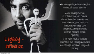 •He was greatly influenced by the
                           writing of Edgar Allen Poe

                              •Also, Stanley Kubrick,
                           Christopher Lee,Wes Craven,
                         Vincent Price,Ray Harryhausen,
                          Roger Corman, Alan Moore, Ed
                            Wood, Stephen King, John
                           Carpenter, Alfred Hitchcock,
                             Charles Addams, Steven
                                      Spielberg

         Legacy -          • His films have a fantastic
                        balance of fun bouncy characters

         Influence      in a strange sometimes very dark
                                      setting
Tuesday, May 29, 2012
 