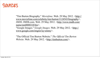 Sources
                        "Tim Burton Biography." Moviefone. Web. 29 May 2012. <http://
                        www.moviefone.com/celebrity/tim-burton/1124543/biography>.
                        IMDb. IMDb.com. Web. 29 May 2012. <http://www.imdb.com/
                        name/nm0000318/bio>.
                        "Google Images." Google Images. Web. 29 May 2012. <http://
                        www.google.com/imgres?q=emmy>.

                        "The Official Tim Burton Website." The Official Tim Burton
                        Website. Web. 29 May 2012. <http://timburton.com/>.




Tuesday, May 29, 2012
 