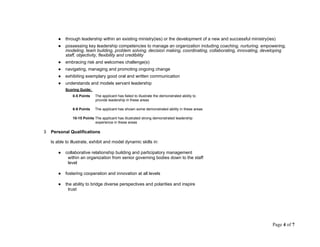 ● through leadership within an existing ministry(ies) or the development of a new and successful ministry(ies)
● possessing key leadership competencies to manage an organization including coaching, nurturing, empowering,
modeling, team building, problem solving, decision making, coordinating, collaborating, innovating, developing
staff, objectivity, flexibility and credibility
● embracing risk and welcomes challenge(s)
● navigating, managing and promoting ongoing change
● exhibiting exemplary good oral and written communication
● understands and models servant leadership
Scoring Guide:
0-5 Points The applicant has failed to illustrate the demonstrated ability to
provide leadership in these areas
6-9 Points The applicant has shown some demonstrated ability in these areas
10-15 Points The applicant has illustrated strong demonstrated leadership
experience in these areas
3 Personal Qualifications
Is able to illustrate, exhibit and model dynamic skills in:
● collaborative relationship building and participatory management
within an organization from senior governing bodies down to the staff
level
● fostering cooperation and innovation at all levels
● the ability to bridge diverse perspectives and polarities and inspire
trust
Page 4 of 7
 