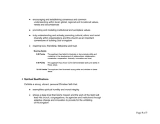 ● encouraging and establishing consensus and common
understanding within local, global, regional and bi-national values,
needs and circumstances
● promoting and modeling institutional and workplace values
● truly understanding and actively promoting cultural, ethnic and racial
diversity within organizations and this church as an important
cornerstone of building God’s kingdom
● inspiring love, friendship, fellowship and trust
Scoring Guide:
0-5 Points The applicant has failed to illustrate or demonstrate skills and
modeling in the development of relationships, collaboration,
consensus, cooperation, diversity, innovation and trust.
6-9 Points The applicant has shown some demonstrated skills and ability in
these areas.
10-15 Points The applicant has illustrated strong skills and abilities in these
areas.
4 Spiritual Qualifications
Exhibits a strong, vibrant, personal Christian faith that:
● exemplifies spiritual humility and moral integrity
● shows a deep trust that God’s mission and the work of the Spirit will
lead His church, congregations, its agencies and institutions through
adaptive change and innovation to provide for the unfolding
of His kingdom
Page 5 of 7
 