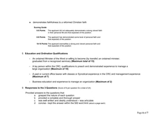 ● demonstrates faithfulness to a reformed Christian faith
Scoring Guide:
0-5 Points The applicant did not adequately demonstrate a strong vibrant faith
in their personal life and that expected of this position.
6-9 Points The applicant has demonstrated some level of personal faith and
that expected of the position.
10-15 Points The applicant exemplifies a strong and vibrant personal faith and
that expected of this position
5 Education and Ordination Qualifications
- An ordained Minister of the Word or willing to become (by transfer) an ordained minister;
graduated from a recognized seminary (Maximum total of 15)
- A lay person within the CRC, qualifications to preach and demonstrated experience to manage a
large organization (Maximum of 10)
- A past or current office bearer with classes or Synodical experience in the CRC and management experience
(Maximum of 7)
- Business education and experience to manage an organization (Maximum of 2)
6 Responses to the 3 Questions (Score of 8 per question for a total of 24)
Provided answers to the questions that:
a grasped the nature of each question
b provided a complete and thorough answer
c was well written and clearly understood – was articulate
d concise - kept the answer within the 500 word limit (about a page each)
Page 6 of 7
 