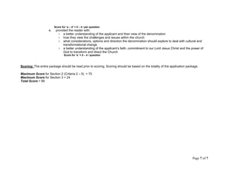 Score for ‘a – d’ = 0 – 4 / per question
e. provided the reader with:
○ a better understanding of the applicant and their view of the denomination
○ how they view the challenges and issues within the church
○ what considerations, options and direction the denomination should explore to deal with cultural and
transformational change
○ a better understanding of the applicant’s faith, commitment to our Lord Jesus Christ and the power of
God to transform and direct the Church
Score for ‘e’ = 0 – 4 / question
Scoring: The entire package should be read prior to scoring. Scoring should be based on the totality of the application package.
Maximum Score for Section 2 (Criteria 2 – 5) = 75
Maximum Score for Section 3 = 24
Total Score = 99
Page 7 of 7
 