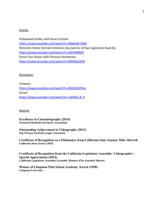 3 
Events: 
Hollywood Jumbo, with Kevin Costner. 
https://www.youtube.com/watch?v=D8wbJM-lYNQ 
Welcome Home Vietnam Veterans Day (winner of two Legislative Awards). 
https://www.youtube.com/watch?v=xi8nXX89t6Y 
Senior Star Power with Florence Henderson. 
https://www.youtube.com/watch?v=Jf4ORqXsV50 
Animation: 
Creepies 
https://www.youtube.com/watch?v=AN5ijEOH5Hg 
Glova! 
https://www.youtube.com/watch?v=-wEK63L-8_0 
Awards: 
Excellence in Cinematography (2014) 
Newmark Baseball and Sports Association 
Outstanding Achievement in Videography (2013) 
Pop Warner Football League Assocation 
Certificate of Recognition as a Filmmaker from California State Senator Mike Morrell. California State Senate (2014) 
Certificate of Recognition from the California Legislature Assembly: Videographer - Special Appreciation (2014) 
California Legislature Assembly/Assembly Member 47th Assembly District 
Winner of Chapman Film School Academy Award (1998) 
Chapman University 

