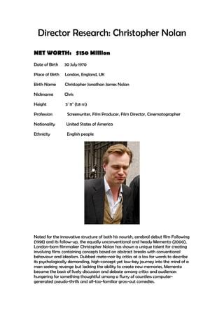 Director Research: Christopher Nolan
NET WORTH: $150 Million
Date of Birth 30 July 1970
Place of Birth London, England, UK
Birth Name Christopher Jonathan James Nolan
Nickname Chris
Height 5' 11" (1.8 m)
Profession Screenwriter, Film Producer, Film Director, Cinematographer
Nationality United States of America
Ethnicity English people
Noted for the innovative structure of both his nourish, cerebral debut film Following
(1998) and its follow-up, the equally unconventional and heady Memento (2000),
London-born filmmaker Christopher Nolan has shown a unique talent for creating
involving films containing concepts based on abstract breaks with conventional
behaviour and idealism. Dubbed meta-noir by critics at a loss for words to describe
its psychologically demanding, high-concept yet low-key journey into the mind of a
man seeking revenge but lacking the ability to create new memories, Memento
became the basis of lively discussion and debate among critics and audiences
hungering for something thoughtful among a flurry of countless computer-
generated pseudo-thrills and all-too-familiar gross-out comedies.
 