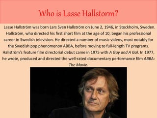 Who is Lasse Hallstorm? 
Lasse Hallström was born Lars Sven Hallström on June 2, 1946, in Stockholm, Sweden. 
Hallström, who directed his first short film at the age of 10, began his professional 
career in Swedish television. He directed a number of music videos, most notably for 
the Swedish pop phenomenon ABBA, before moving to full-length TV programs. 
Hallström's feature film directorial debut came in 1975 with A Guy and A Gal. In 1977, 
he wrote, produced and directed the well-rated documentary performance film ABBA: 
The Movie. 
 