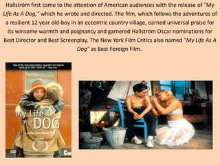 Hallström first came to the attention of American audiences with the release of "My 
Life As A Dog," which he wrote and directed. The film, which follows the adventures of 
a resilient 12 year old-boy in an eccentric country village, earned universal praise for 
its winsome warmth and poignancy and garnered Hallström Oscar nominations for 
Best Director and Best Screenplay. The New York Film Critics also named "My Life As A 
Dog" as Best Foreign Film. 
 
