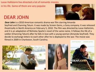 Lasse Hallstorm has directed a lot of romantic movies 
in his life. Some of them are very popular. 
DEAR JOHN 
Dear John is a 2010 American romantic drama-war film starring Amanda 
Seyfried and Channing Tatum. It was made by Screen Gems, a Sony company. It was released 
theatrically in North America on February 5, 2010. The film was directed by Lasse Hallström, 
and it is an adaptation of Nicholas Sparks's novel of the same name. It follows the life of a 
soldier (Channing Tatum) after he falls in love with a young woman (Amanda Seyfried). They 
decide to exchange letters to each other after he is deployed to the war. The movie was 
filmed in 2009 in Charleston, South Carolina. 
 