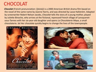 CHOCOLAT 
Chocolat (French pronunciation: [ʃɔkɔla]) is a 2000 American-British drama film based on 
the novel of the same name by Joanne Harris, and was directed by Lasse Hallström. Adapted 
by screenwriter Robert Nelson Jacobs, Chocolat tells the story of a young mother, played 
by Juliette Binoche, who arrives at the fictional, repressed French village of Lansquenet-sous- 
Tannes with her six-year-old daughter and opens La Chocolaterie Maya, a small 
chocolaterie. lat Her chocolate quickly begins to change the lives of the townspeople. 
 