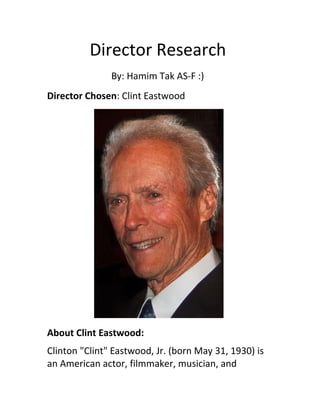 Director Research 
By: Hamim Tak AS-F :) 
Director Chosen: Clint Eastwood 
About Clint Eastwood: 
Clinton "Clint" Eastwood, Jr. (born May 31, 1930) is 
an American actor, filmmaker, musician, and 
 