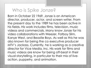 Who is Spike Jonze?
Born in October 22 1969, Jonze is an American
director, producer, actor, and screen writer, From
the present day to the 1989 he has been active in
his fields. His work includes films, television, music
videos and commercials. Many know Jonze for his
video collaborations with Weezer, Fatboy Slim,
Kanye West, and Beastie Boys. As well as this he was
also known for being the co executive producer
MTV’s Jackass. Currently, he is working as a creative
director for Vice Media, Inc. His work for films and
music videos are know for being off-beat in their
visual storytelling, in particular to their mix of live-
action, puppetry, and animation.
 