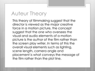 Auteur Theory
This theory of filmmaking suggest that the
director is viewed as the major creative
force in a motion picture, the concept
suggest that the one who oversees the
visual and audio elements of a motion
picture is the author of the film rather than
the screen play writer. In terms of this the
overall visual elements such as lighting,
scene length, camera angle and
placement is what conveys the message of
the film rather than the plot line.
 