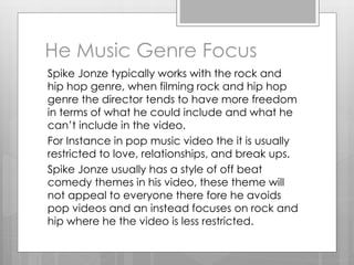 He Music Genre Focus
Spike Jonze typically works with the rock and
hip hop genre, when filming rock and hip hop
genre the director tends to have more freedom
in terms of what he could include and what he
can’t include in the video.
For Instance in pop music video the it is usually
restricted to love, relationships, and break ups.
Spike Jonze usually has a style of off beat
comedy themes in his video, these theme will
not appeal to everyone there fore he avoids
pop videos and an instead focuses on rock and
hip where he the video is less restricted.
 