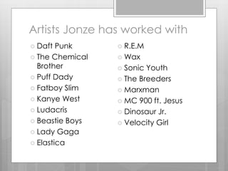 Artists Jonze has worked with
 Daft Punk
 The Chemical
Brother
 Puff Dady
 Fatboy Slim
 Kanye West
 Ludacris
 Beastie Boys
 Lady Gaga
 Elastica
 R.E.M
 Wax
 Sonic Youth
 The Breeders
 Marxman
 MC 900 ft. Jesus
 Dinosaur Jr.
 Velocity Girl
 