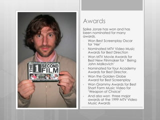 Awards
Spike Jonze has won and has
been nominated for many
awards.
• Won Best Screenplay Oscar
for ‘Her’
• Nominated MTV Video Music
Awards for Best Direction
• Won MTV Movie Awards for
Best New Filnmaker for ‘ Being
John Malkovich’
• Nominated for four Academy
Awards for Best Director.
• Won the Golden Globe
Award for Best Screenplay
• Won Grammy Awards for Best
Short Form Music Video for
‘Weapon of Choice’
• And also won three major
awards at the 1999 MTV Video
Music Awards
 