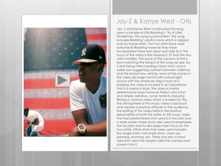 Jay-Z & Kanye West - Otis
Jay- Z and Kanye West constructed this song
upon a sample of Otis Redding’s ‘Try A Little
Tenderness, this song is postmodern. The song
includes Redding’s soulful voice which is rapped
over by Kanye West. The two artist have used
instruments Redding however they have
incorporated there own beat and style to it. The
focus of the video is the Maybach 57 that the two
artist modifies. The pace of the camera at first is
slow matching the tempo of the song we see Jay
Z and Kanye West holding a blow torch and a
saber saw suggesting contrast between violence
and the brand new vehicle. Most of the scenes in
the video are bright and lit with natural light
source with the American flag in front of a
building, the video is located in an industrial lot
that is is mainly in blue. The video is mainly
performance base however there is also a fun
and simple narrative. Jonze tends to enjoying
filming a comical video which is evident by this,
the atmosphere of the music video is laid back
and creates a positive attitude to the audience,
the editing of the video reflects the positive
personalities of both the artists. In this music video
the most predominant shot used is a two shot and
a wide screen these shots wee used to emphasise
the location and to also keep main focus on the
two artists, Other shots that were used includes,
low angle shots, mid angle shots, close ups,
panning, zooming, etc. there was also a hand
held shot were the rappers take the camera and
scream into it.
 