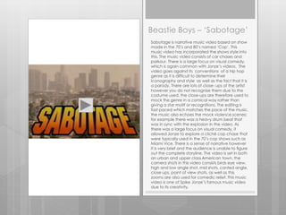 Beastie Boys – ‘Sabotage’
Sabotage is narrative music video based on show
made in the 70’s and 80’s named ‘Cop’. This
music video has incorporated the shows style into
this. The music video consists of car chases and
parkour. There is a large focus on visual comedy,
which is again common with Jonze’s videos. The
video goes against its conventions of a hip hop
genre as it is difficult to determine their
iconography and style as well as the fact that it is
a parody. There are lots of close- ups of the artist
however you do not recognise them due to the
costume used, the close-ups are therefore used to
mock the genre in a comical way rather than
giving a star motif or recognitions. The editing is
fast paced which matches the pace of the music,
the music also echoes the mock violence scenes;
for example there was a heavy drum beat that
was in sync with the explosion in the video. As
there was a large focus on visual comedy, it
allowed Jonze to explore a cliché cop chase that
were typically used in the 70’s cop shows such as
Miami Vice. There is a sense of narrative however
it is very brief and the audience is unable to figure
out the complete storyline. The video is set in both
an urban and upper class American town, the
camera shots in this video consists birds eye view,
high and low angle shot, mid shots, canted angle,
close ups, point of view shots, as well as this
zooms are also used for comedic relief. This music
video is one of Spike Jonze’s famous music video
due to its creativity.
 