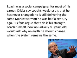 Loach was a social campaigner for most of his
career. Critics say Loach’s weakness is that he
has never changed: he is still delivering the
same Marxist sermon he was half a century
ago. His fans argue that this is his strength.
Loach himself, now an unlikely 80 years old,
would ask why on earth he should change
when the system remains the same.
 