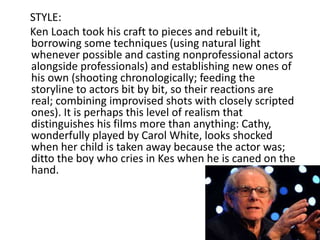 STYLE:
Ken Loach took his craft to pieces and rebuilt it,
borrowing some techniques (using natural light
whenever possible and casting nonprofessional actors
alongside professionals) and establishing new ones of
his own (shooting chronologically; feeding the
storyline to actors bit by bit, so their reactions are
real; combining improvised shots with closely scripted
ones). It is perhaps this level of realism that
distinguishes his films more than anything: Cathy,
wonderfully played by Carol White, looks shocked
when her child is taken away because the actor was;
ditto the boy who cries in Kes when he is caned on the
hand.
 