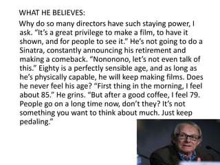 WHAT HE BELIEVES:
Why do so many directors have such staying power, I
ask. “It’s a great privilege to make a film, to have it
shown, and for people to see it.” He’s not going to do a
Sinatra, constantly announcing his retirement and
making a comeback. “Nononono, let’s not even talk of
this.” Eighty is a perfectly sensible age, and as long as
he’s physically capable, he will keep making films. Does
he never feel his age? “First thing in the morning, I feel
about 85.” He grins. “But after a good coffee, I feel 79.
People go on a long time now, don’t they? It’s not
something you want to think about much. Just keep
pedaling.”
 