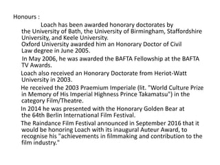 Honours :
Loach has been awarded honorary doctorates by
the University of Bath, the University of Birmingham, Staffordshire
University, and Keele University.
Oxford University awarded him an Honorary Doctor of Civil
Law degree in June 2005.
In May 2006, he was awarded the BAFTA Fellowship at the BAFTA
TV Awards.
Loach also received an Honorary Doctorate from Heriot-Watt
University in 2003.
He received the 2003 Praemium Imperiale (lit. "World Culture Prize
in Memory of His Imperial Highness Prince Takamatsu") in the
category Film/Theatre.
In 2014 he was presented with the Honorary Golden Bear at
the 64th Berlin International Film Festival.
The Raindance Film Festival announced in September 2016 that it
would be honoring Loach with its inaugural Auteur Award, to
recognise his "achievements in filmmaking and contribution to the
film industry."
 
