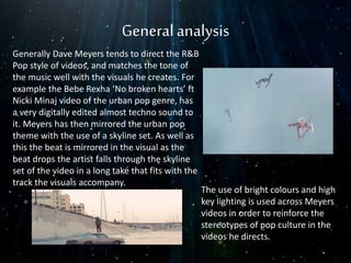 Generalanalysis
Generally Dave Meyers tends to direct the R&B
Pop style of videos, and matches the tone of
the music well with the visuals he creates. For
example the Bebe Rexha ‘No broken hearts’ ft
Nicki Minaj video of the urban pop genre, has
a very digitally edited almost techno sound to
it. Meyers has then mirrored the urban pop
theme with the use of a skyline set. As well as
this the beat is mirrored in the visual as the
beat drops the artist falls through the skyline
set of the video in a long take that fits with the
track the visuals accompany.
The use of bright colours and high
key lighting is used across Meyers
videos in order to reinforce the
stereotypes of pop culture in the
videos he directs.
 
