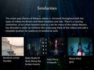 Similarities
The urban pop themes of Meyers videos is mirrored throughout both the
types of videos he directs and there locations and sets. There's a running
similarities of an urban location used as a set for many of the videos Meyers
has directed in order to reinforce the urban pop them of the videos and add a
relatable location for audience to familiarise with.
Kendrick Lemar
Humble
Bebe Rexha ft
Nicki Minaj No
broken hearts
Katy Perry
Firework
Missy Elliot
WTF
 