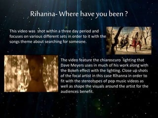 Rihanna-Wherehaveyou been?
This video was shot within a three day period and
focuses on various different sets in order to it with the
songs theme about searching for someone.
The video feature the chiaroscuro lighting that
Dave Meyers uses in much of his work along with
the Bokeh effect with the lighting. Close up shots
of the focal artist in this case Rihanna in order to
fit with the stereotypes of pop music videos as
well as shape the visuals around the artist for the
audiences benefit.
 