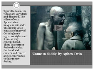 ‘Come to daddy’ by Aphex Twin
Typically, his music
videos are very dark
and distorted. The
video reflects
Aphex twin’s
unique music style.
This music video
consists of many of
Cunningham’s
signature styles and
it is also very
concept based.
There is a corrupt
feel to this video,
the handheld
camera and canted
angles contributes
to this uneasy
feeling.
 