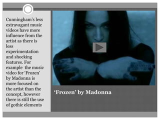 ‘Frozen’ by Madonna
Cunningham’s less
extravagant music
videos have more
influence from the
artist as there is
less
experimentation
and shocking
features. For
example the music
video for ‘Frozen’
by Madonna is
more focused on
the artist than the
concept, however
there is still the use
of gothic elements.
 